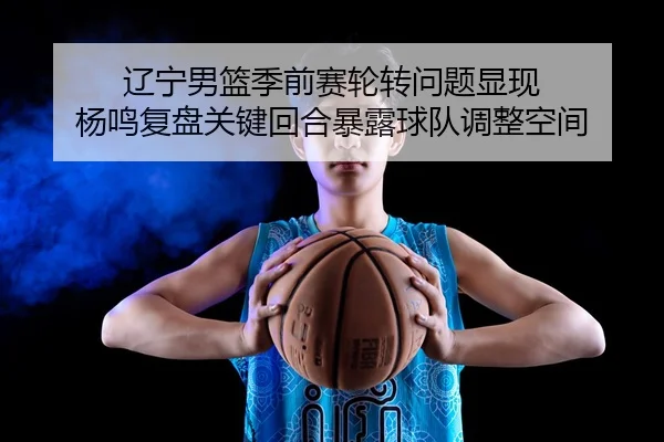 辽宁男篮季前赛轮转问题显现 杨鸣复盘关键回合暴露球队调整空间